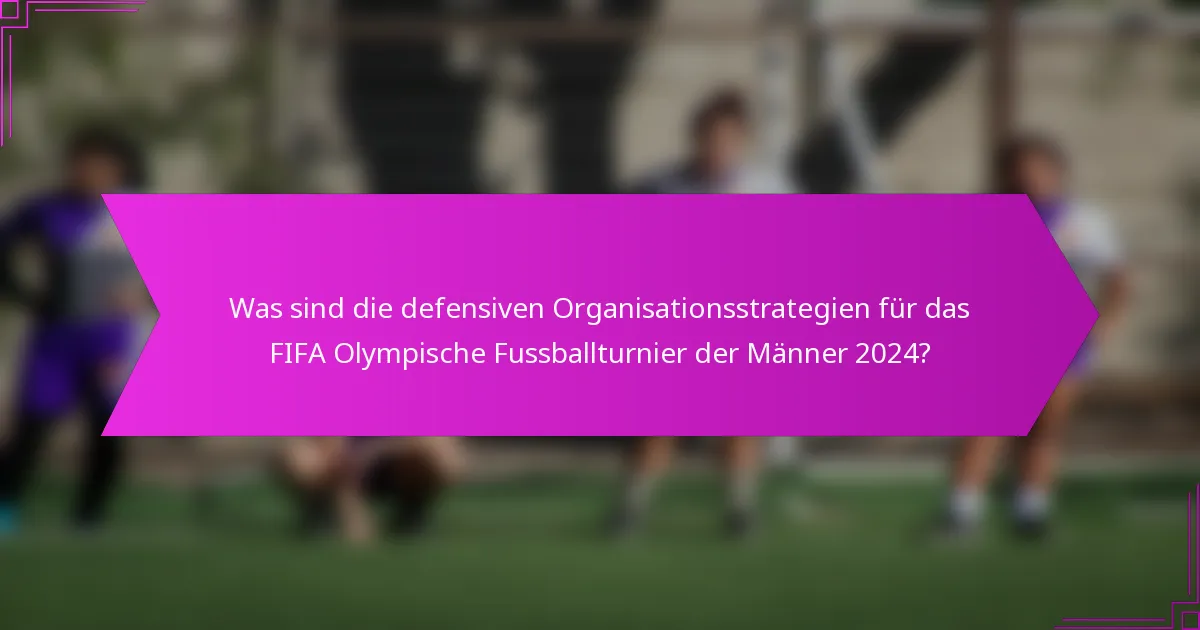 Was sind die defensiven Organisationsstrategien für das FIFA Olympische Fussballturnier der Männer 2024?