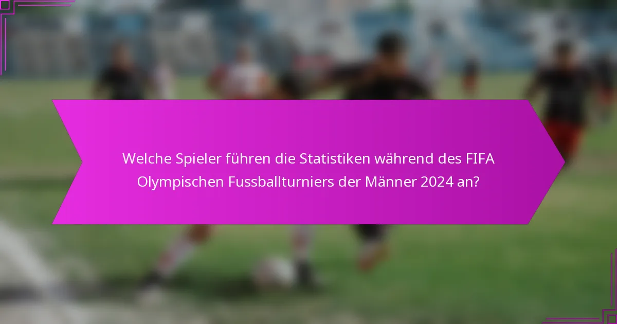 Welche Spieler führen die Statistiken während des FIFA Olympischen Fussballturniers der Männer 2024 an?