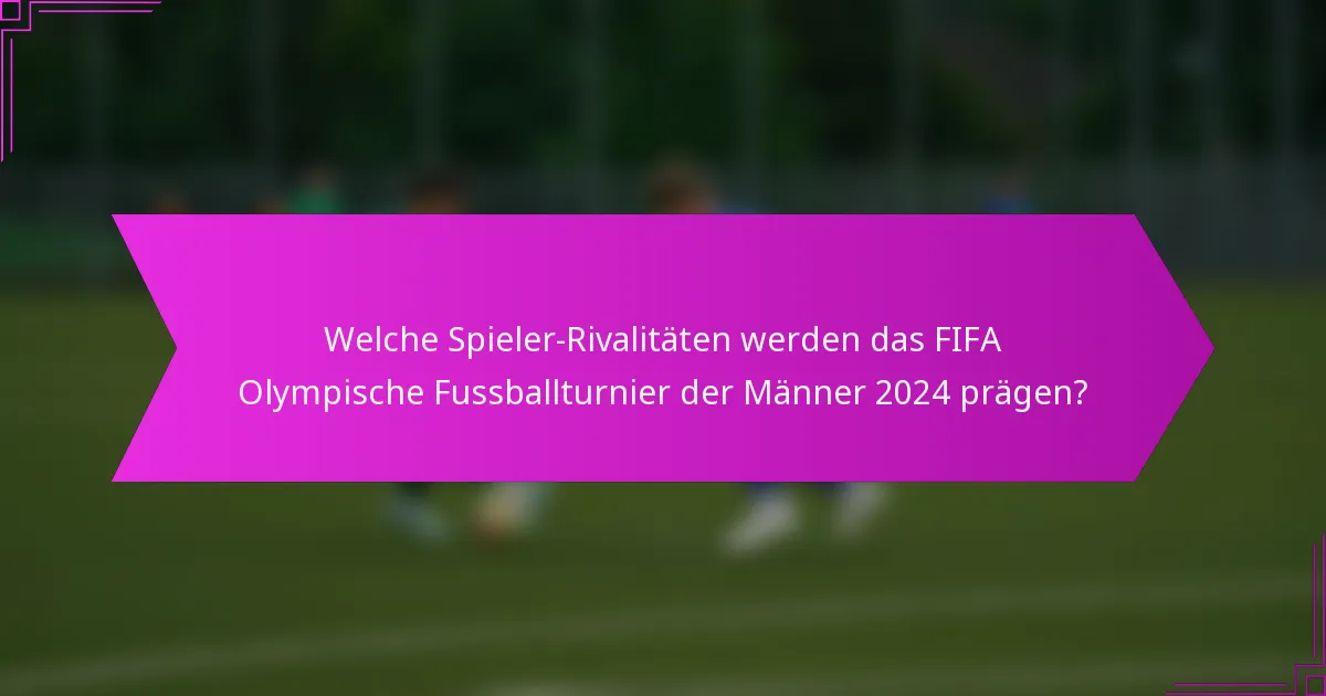 Welche Spieler-Rivalitäten werden das FIFA Olympische Fussballturnier der Männer 2024 prägen?