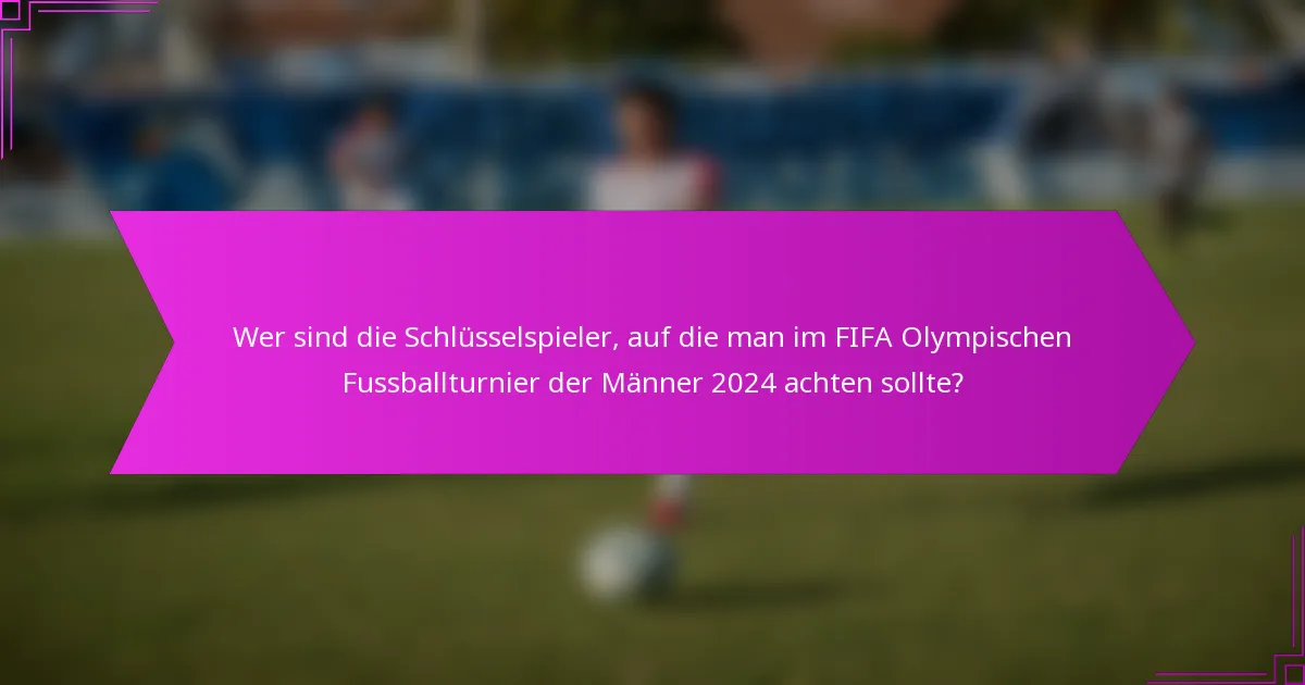 Wer sind die Schlüsselspieler, auf die man im FIFA Olympischen Fussballturnier der Männer 2024 achten sollte?